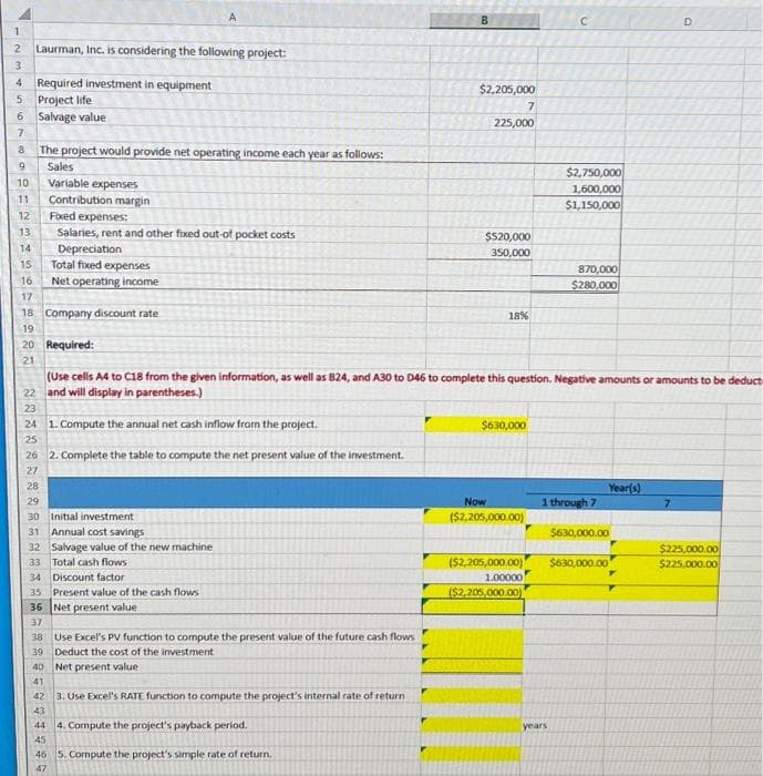 1
2 Laurman, Inc. is considering the following project:
3
4 Required investment in equipment
5 Project life
6 Salvage value
7
8 The project would provide net operating income each year as follows:
00
9 Sales
10
11
12
13
14
15
16
17
Variable expenses
Contribution margin
Fixed expenses:
Salaries, rent and other fixed out-of pocket costs
Depreciation
Total fixed expenses
Net operating income
18 Company discount rate
19
20 Required:
21
38 Use Excel's PV function to compute the present value of the future cash flows
39 Deduct the cost of the investment
40 Net present value
41
42 3. Use Excel's RATE function to compute the project's internal rate of return
43
44
45
46 5. Compute the project's simple rate of return.
47
B
4. Compute the project's payback period.
$2,205,000
7
225,000
$520,000
350,000
18%
(Use cells A4 to C18 from the given information, as well as B24, and A30 to D46 to complete this question. Negative amounts or amounts to be deduct
22 and will display in parentheses.)
23
24 1. Compute the annual net cash inflow from the project.
25
26 2. Complete the table to compute the net present value of the investment.
27
28
29
30 Initial investment
31 Annual cost savings
32 Salvage value of the new machine
33 Total cash flows
34 Discount factor
35 Present value of the cash flows
36 Net present value
37
$630,000
Now
($2,205,000.00)
C
$2,750,000
1,600,000
$1,150,000
870,000
$280,000
years
1 through 7
Year(s)
$630,000.00
($2,205,000.00) $630,000.00
1.00000
($2,205,000.00)
D
7
$225,000.00
$225,000.00