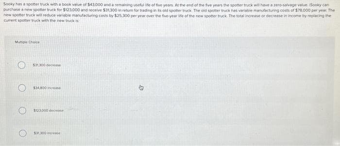 Sooky has a spotter truck with a book value of $43,000 and a remaining useful life of five years. At the end of the five years the spotter truck will have a zero-salvage value. (Sooky can
purchase a new spotter truck for $123,000 and receive $31,300 in return for trading in its old spotter truck. The old spotter truck has variable manufacturing costs of $78.000 per year. The
new spotter truck will reduce variable manufacturing costs by $25,300 per year over the five-year life of the new spotter truck The total increase or decrease in income by replacing the
current spotter truck with the new truck is
Multiple Choice
$31.300 decrease
O $34,800 increase
$123.000 decrease
$31,300 increase
G