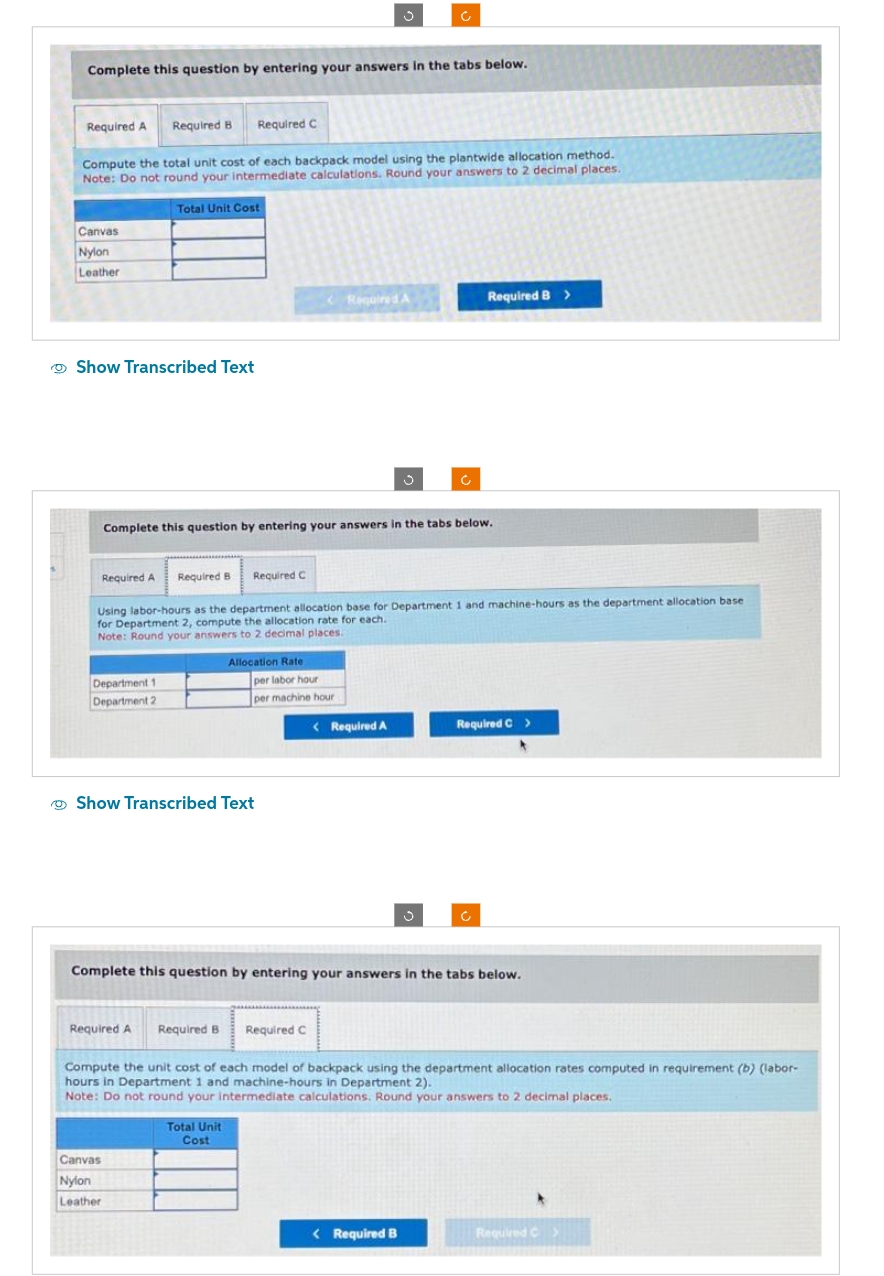 Complete this question by entering your answers in the tabs below.
Required A Required B Required C
Compute the total unit cost of each backpack model using the plantwide allocation method.
Note: Do not round your intermediate calculations. Round your answers to 2 decimal places.
Canvas
Nylon
Leather
Show Transcribed Text
Total Unit Cost
Department 1
Department 2
Complete this question by entering your answers in the tabs below.
Required A Required B Required C
Using labor-hours as the department allocation base for Department 1 and machine-hours as the department allocation base
for Department 2, compute the allocation rate for each.
Note: Round your answers to 2 decimal places.
Canvas
Nylon
Leather
<Required A
Allocation Rate
Show Transcribed Text
per labor hour
per machine hour
Total Unit
Cost
< Required A
Ć
J
Required B >
< Required B
Complete this question by entering your answers in the tabs below.
Required C >
*
c
Required A Required B Required C
Compute the unit cost of each model of backpack using the department allocation rates computed in requirement (b) (labor-
hours in Department 1 and machine-hours in Department 2).
Note: Do not round your intermediate calculations. Round your answers to 2 decimal places.
Required C
>