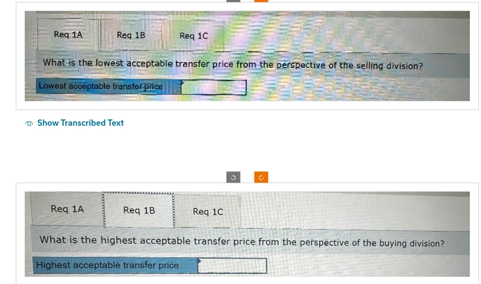 Req 1A
Req 1B
What is the lowest acceptable transfer price from the perspective of the selling division?
Lowest acceptable transfer price
Show Transcribed Text
Req 1A
Req 1C
Req 1B
Req 1C
What is the highest acceptable transfer price from the perspective of the buying division?
Highest acceptable transfer price