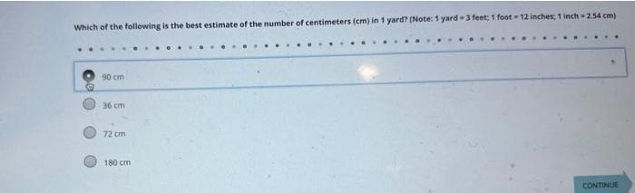 Which of the following is the best estimate of the number of centimeters (cm) in 1 yard? (Note: 1 yard-3 feet; 1 foot-12 inches; 1 inch 2.54 cm)
90 cm
36 cm
72 cm
180 cm
CONTINUE