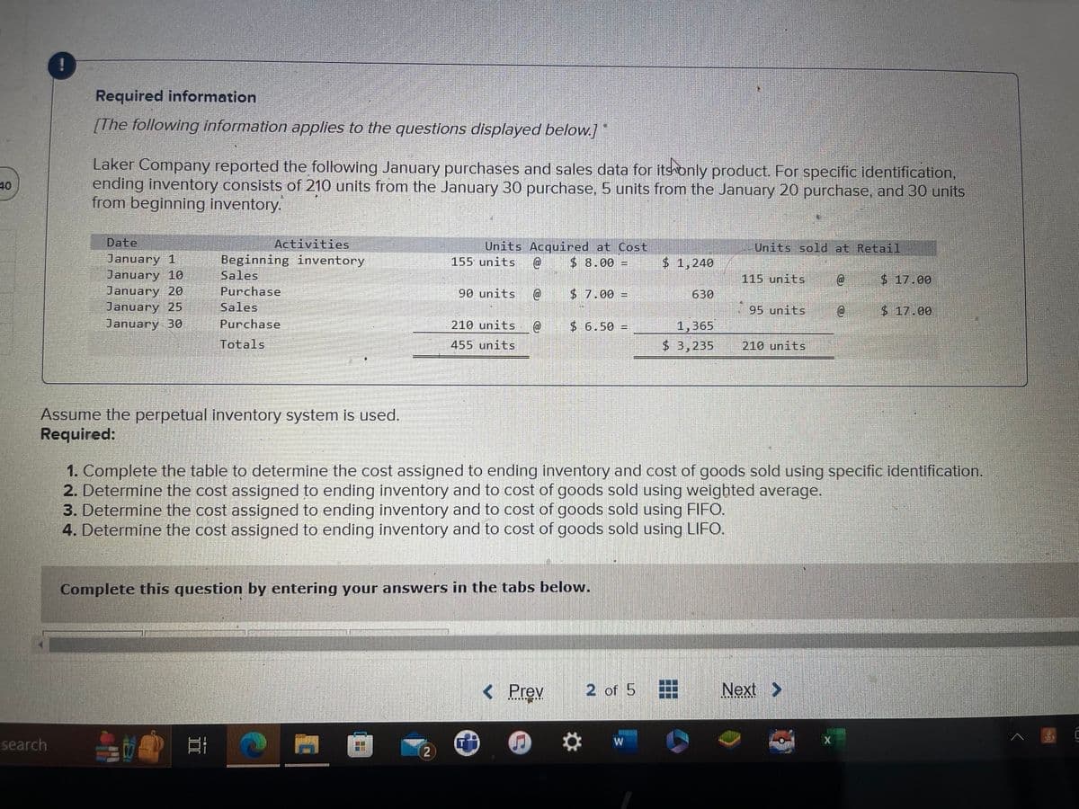 40
Required information
[The following information applies to the questions displayed below.]"
search
Laker Company reported the following January purchases and sales data for its only product. For specific identification,
ending inventory consists of 210 units from the January 30 purchase, 5 units from the January 20 purchase, and 30 units
from beginning inventory.
Date
January 1
January 10
January 20
January 25
January 30
Assume the perpetual inventory system is used.
Required:
Activities
Beginning inventory
Sales
Purchase
Sales
Purchase
Totals
I
Units
155 units @
Acquired at Cost
$8.00 =
THE
90 units @
210 units @
455 units
$7.00 =
Complete this question by entering your answers in the tabs below.
$ 6.50 =
< Prev
$ 1,240
2 of 5
630
1,365
$ 3,235
Units sold at Retail
115 units
1. Complete the table to determine the cost assigned to ending inventory and cost of goods sold using spec
2. Determine the cost assigned to ending inventory and to cost of goods sold using weighted average.
3. Determine the cost assigned to ending inventory and to cost of goods sold using FIFO.
4. Determine the cost assigned to ending inventory and to cost of goods sold using LIFO.
95 units
210 units
@
Next >
@
$ 17.00
$ 17.00
identification.
Ⓒ