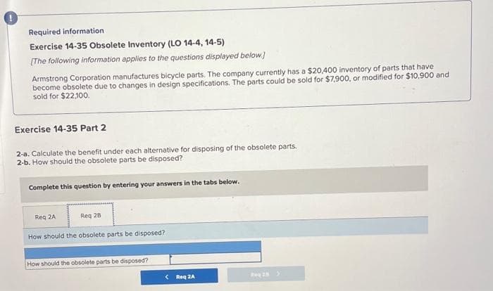 Required information
Exercise 14-35 Obsolete Inventory (LO 14-4, 14-5)
[The following information applies to the questions displayed below.)
Armstrong Corporation manufactures bicycle parts. The company currently has a $20,400 inventory of parts that have
become obsolete due to changes in design specifications. The parts could be sold for $7,900, or modified for $10,900 and
sold for $22,100.
Exercise 14-35 Part 2
2-a. Calculate the benefit under each alternative for disposing of the obsolete parts.
2-b. How should the obsolete parts be disposed?
Complete this question by entering your answers in the tabs below.
Req 28
Req 2A
How should the obsolete parts be disposed?
How should the obsolete parts be disposed?
< Req2A