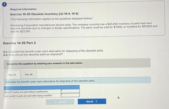 Required information
Exercise 14-35 Obsolete Inventory (LO 14-4, 14-5)
[The following information applies to the questions displayed below.]
Armstrong Corporation manufactures bicycle parts. The company currently has a $20,400 inventory of parts that have
become obsolete due to changes in design specifications. The parts could be sold for $7,900, or modified for $10,900 and
sold for $22,100.
Exercise 14-35 Part 2
2-a. Calculate the benefit under each alternative for disposing of the obsolete parts.
2-b. How should the obsolete parts be disposed?
Complete this question by entering your answers in the tabs below.
Req 2A
Req 28
Calculate the benefit under each alternative for disposing of the obsolete parts.
Benefit if parts are sold without modification.
Net benefit if parts are sold after being modified
Reg 2A
Req 28 >