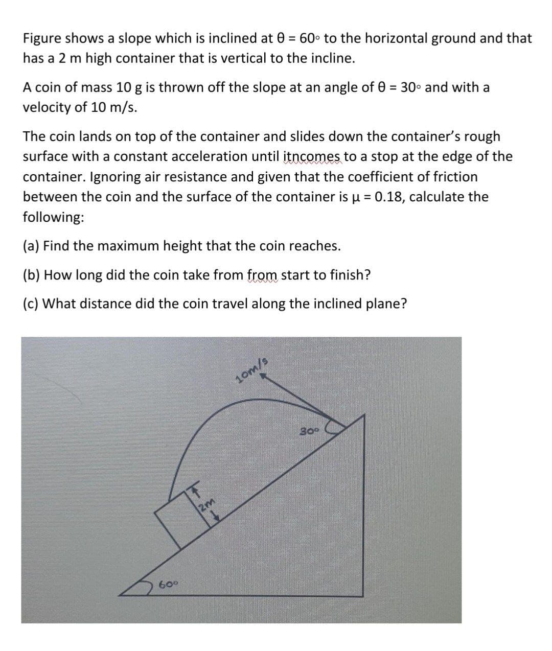 Figure shows a slope which is inclined at 0 = 60° to the horizontal ground and that
has a 2 m high container that is vertical to the incline.
A coin of mass 10 g is thrown off the slope at an angle of 0 = 30° and with a
velocity of 10 m/s.
%3D
The coin lands on top of the container and slides down the container's rough
surface with a constant acceleration until itncomes to a stop at the edge of the
container. Ignoring air resistance and given that the coefficient of friction
between the coin and the surface of the container is u = 0.18, calculate the
following:
(a) Find the maximum height that the coin reaches.
(b) How long did the coin take from from start to finish?
(c) What distance did the coin travel along the inclined plane?
10m/s
2m
600
