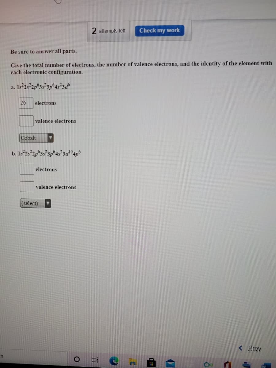 2 attempts left
Check my work
Be sure to answer all parts.
Give the total number of electrons, the number of valence electrons, and the identity of the element with
each electronic configuration.
a. 1s°23²2p°3s°3p®4s*3&
26
electrons
valence electrons
Cobalt
b. Is²25-2p°3s°3p°4s*3«04p°
electrons
valence electrons
(select)
<Prev
