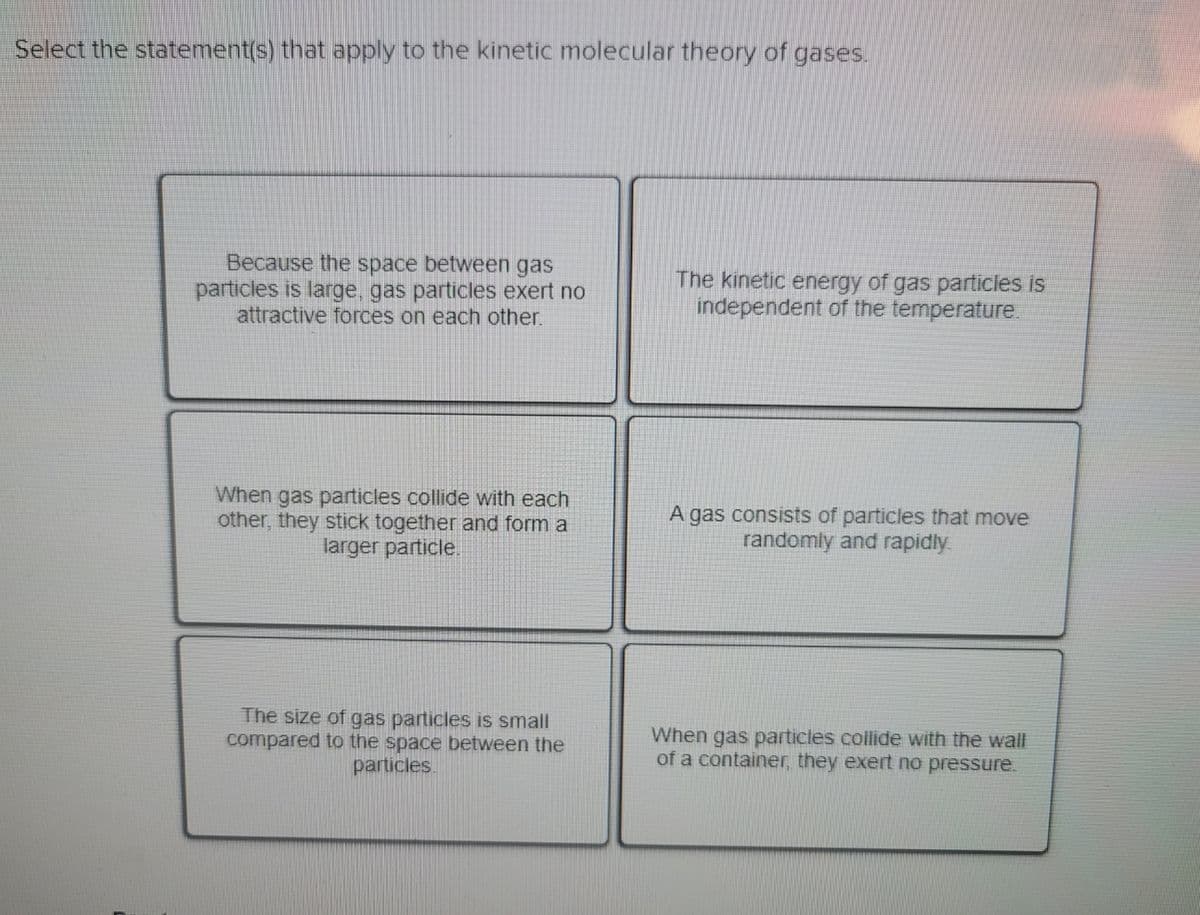 Select the statement(s) that apply to the kinetic molecular theory of gases.
Because the space between gas
particles is large, gas particles exert no
attractive forces on each other.
The kinetic energy of gas particles is
independent of the temperature.
When gas particles collide with each
other, they stick together and form a
larger particle.
A gas consists of particles that move
randomly and rapidly
The size of gas particles is small
compared to the space between the
particles.
When gas particles collide with the wall
of a container, they exert no pressure.
