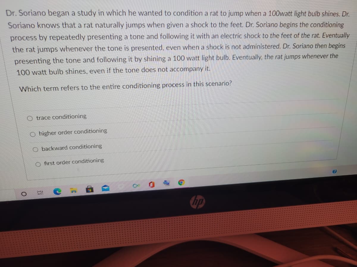 Dr. Soriano began a study in which he wanted to condition a rat to jump when a 100watt light bulb shines. Dr.
Soriano knows that a rat naturally jumps when given a shock to the feet. Dr. Soriano begins the conditioning
process by repeatedly presenting a tone and following it with an electric shock to the feet of the rat. Eventually
the rat jumps whenever the tone is presented, even when a shock is not administered. Dr. Soriano then begins
presenting the tone and following it by shining a 100 watt light bulb. Eventually, the rat jumps whenever the
100 watt bulb shines, even if the tone does not accompany it.
Which term refers to the entire conditioning process in this scenario?
O trace conditioning
O higher order conditioning
O backward conditioning
O first order conditioning
den
