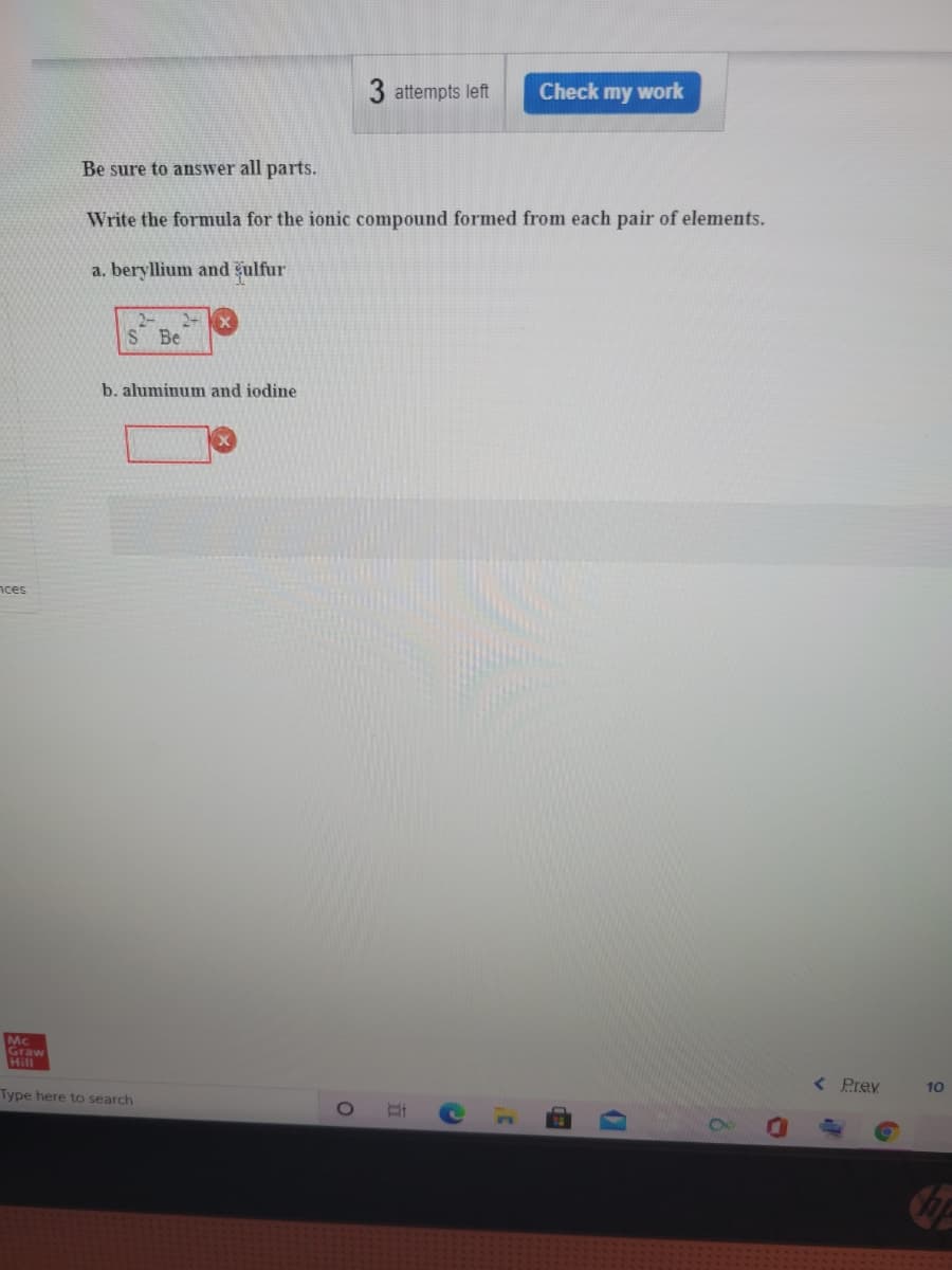 3 attempts left
Check my work
Be sure to answer all parts.
Write the formula for the ionic compound formed from each pair of elements.
a. beryllium and čulfur
S Be
b. aluminum and iodine
nces
Mc
Graw
Hill
< Prev
10
Type here to search
