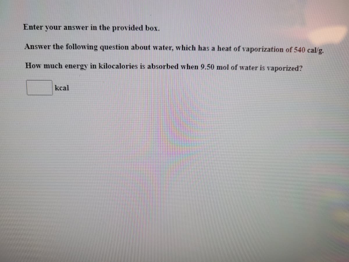 Enter your answer in the provided box.
Answer the following question about water, which has a heat of vaporization of 540 cal/g.
How much energy in kilocalories is absorbed when 9.50 mol of water is vaporized?
kcal
