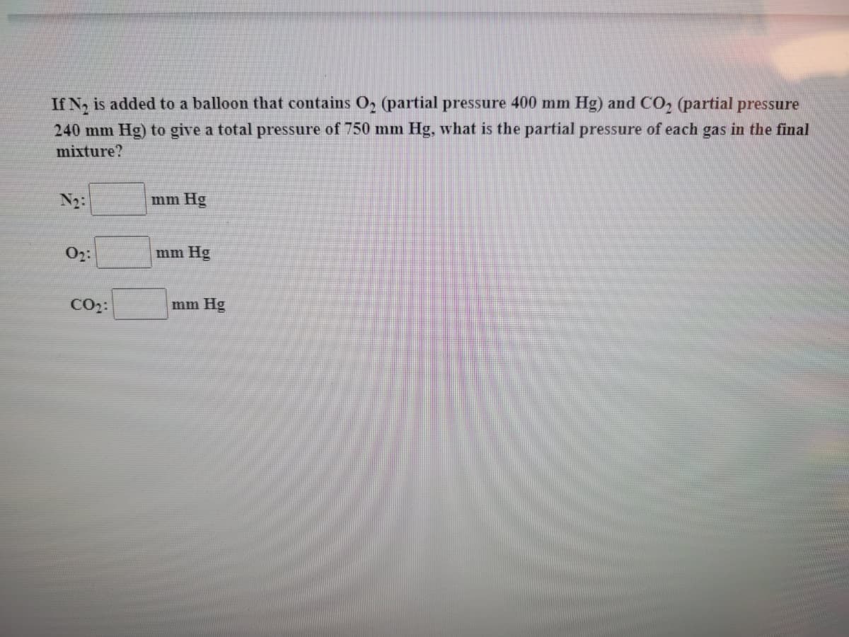 If N, is added to a balloon that contains O, (partial pressure 400 mm Hg) and CO, (partial pressure
240 mm Hg) to give a total pressure of 750 mm Hg, what is the partial pressure of each gas in the final
mixture?
N2:
mm Hg
02:
mm Hg
CO2:
mm Hg
