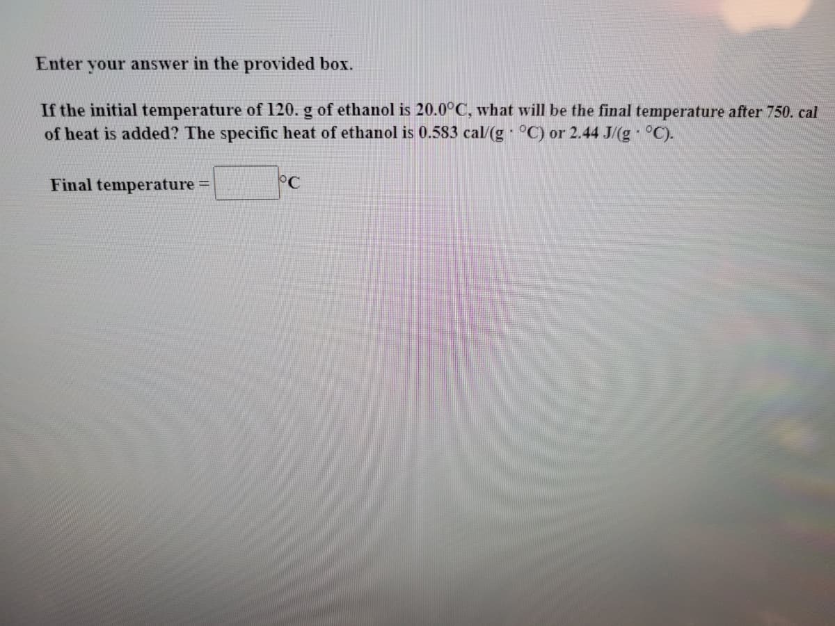 Enter your answer in the provided box.
If the initial temperature of 120. g of ethanol is 20.0°C, what will be the final temperature after 750. cal
of heat is added? The specific heat of ethanol is 0.583 cal/(g °C) or 2.44 J/(g °C).
Final temperature
°C
