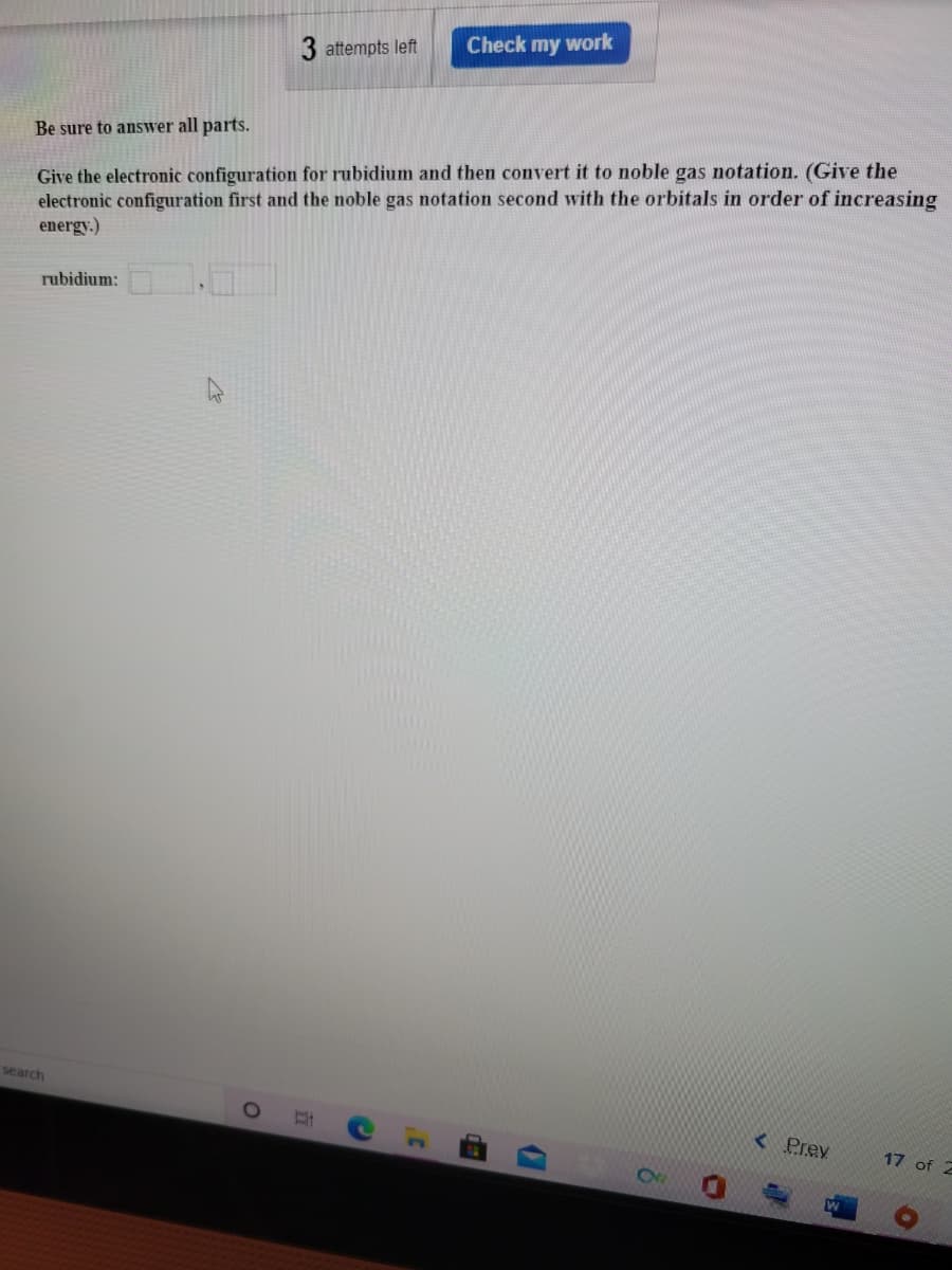 3 attempts left
Check my work
Be sure to answer all parts.
Give the electronic configuration for rubidium and then convert it to noble gas notation. (Give the
electronic configuration first and the noble gas notation second with the orbitals in order of increasing
energy.)
rubidium:
search
< Prev
17 of 2
立
