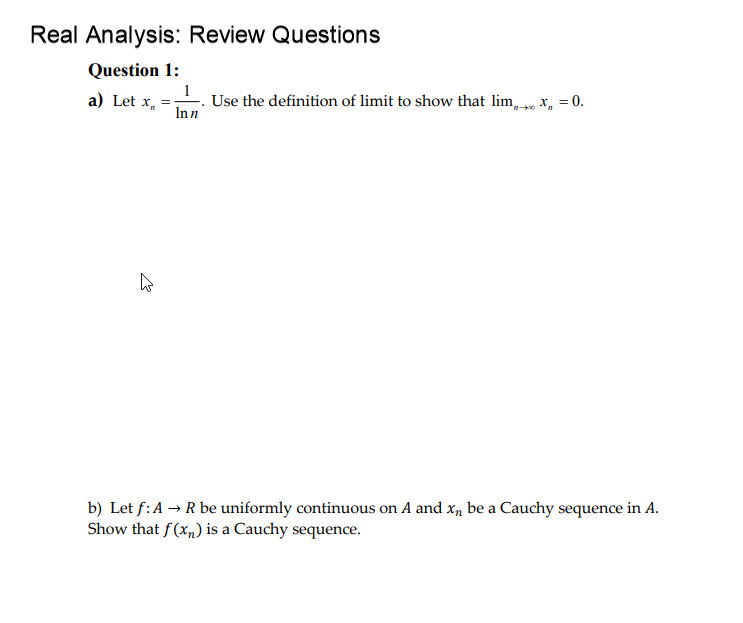 Real Analysis: Review Questions
Question 1:
1
Use the definition of limit to show that lim, , x,
Inn
a) Let x, =
= 0.
b) Let f:A -→ R be uniformly continuous on A and x, be a Cauchy sequence in A.
Show that f(x„) is a Cauchy sequence.
