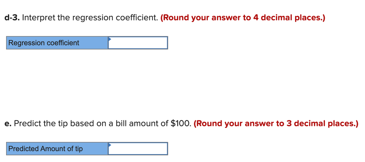 d-3. Interpret the regression coefficient. (Round your answer to 4 decimal places.)
Regression coefficient
e. Predict the tip based on a bill amount of $100. (Round your answer to 3 decimal places.)
Predicted Amount of tip