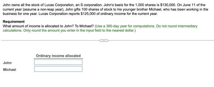 John owns all the stock of Lucas Corporation, an S corporation. John's basis for the 1,000 shares is $130,000. On June 11 of the
current year (assume a non-leap year), John gifts 100 shares of stock to his younger brother Michael, who has been working in the
business for one year. Lucas Corporation reports $125,000 of ordinary income for the current year.
Requirement
What amount of income is allocated to John? To Michael? (Use a 365-day year for computations. Do not round intermediary
calculations. Only round the amount you enter in the input field to the nearest dollar.)
John
Michael
Ordinary income allocated