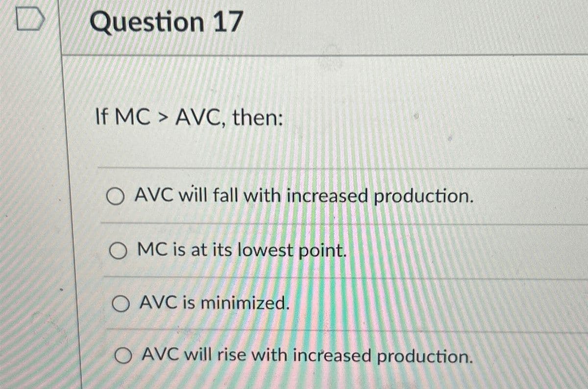 Question 17
If MC > AVC, then:
O AVC will fall with increased production.
MC is at its lowest point.
O AVC is minimized.
O AVC will rise with increased production.