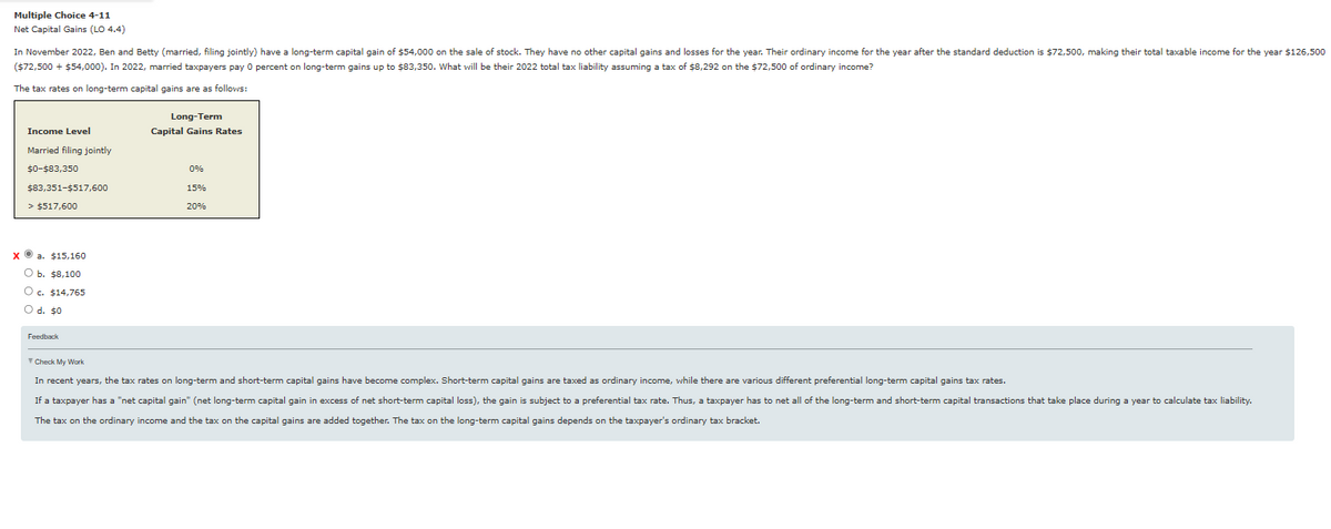 Multiple Choice 4-11
Net Capital Gains (LO 4.4)
In November 2022, Ben and Betty (married, filing jointly) have a long-term capital gain of $54,000 on the sale of stock. They have no other capital gains and losses for the year. Their ordinary income for the year after the standard deduction is $72,500, making their total taxable income for the year $126,500
($72,500 + $54,000). In 2022, married taxpayers pay 0 percent on long-term gains up to $83,350. What will be their 2022 total tax liability assuming a tax of $8,292 on the $72,500 of ordinary income?
The tax rates on long-term capital gains are as follows:
Income Level
Married filing jointly
$0-$83,350
$83,351-$517,600
> $517,600
xa. $15,160
O b. $8,100
O c. $14,765
O d. $0
Feedback
Long-Term
Capital Gains Rates
0%
15%
20%
Check My Work
In recent years, the tax rates on long-term and short-term capital gains have become complex. Short-term capital gains are taxed as ordinary income, while there are various different preferential long-term capital gains tax rates.
If a taxpayer has a "net capital gain" (net long-term capital gain in excess of net short-term capital loss), the gain is subject to a preferential tax rate. Thus, a taxpayer has to net all of the long-term and short-term capital transactions that take place during a year to calculate tax liability.
The tax on the ordinary income and the tax on the capital gains are added together. The tax on the long-term capital gains depends on the taxpayer's ordinary tax bracket.