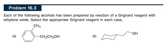 Problem 16.3
Each of the following alcohols has been prepared by reaction of a Grignard reagent with
ethylene oxide. Select the appropriate Grignard reagent in each case.
CH3
(a)
-CH₂CH₂OH
OH