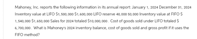 Mahoney, Inc. reports the following information in its annual report: January 1, 2024 December 31, 2024
Inventory value at LIFO $1,500,000 $1,600,000 LIFO reserve 40,000 50,000 Inventory value at FIFO $
1,540,000 $1,650,000 Sales for 2024 totaled $10,000,000. Cost of goods sold under LIFO totaled $
6,700,000. What is Mahoney's 2024 inventory balance, cost of goods sold and gross profit if it uses the
FIFO method?