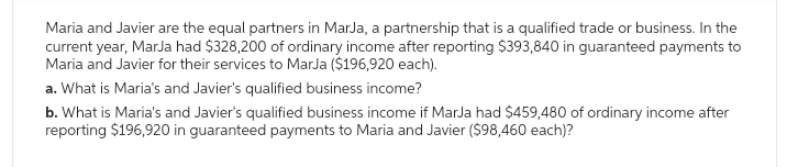 Maria and Javier are the equal partners in MarJa, a partnership that is a qualified trade or business. In the
current year, Marja had $328,200 of ordinary income after reporting $393,840 in guaranteed payments to
Maria and Javier for their services to MarJa ($196,920 each).
a. What is Maria's and Javier's qualified business income?
b. What is Maria's and Javier's qualified business income if MarJa had $459,480 of ordinary income after
reporting $196,920 in guaranteed payments to Maria and Javier ($98,460 each)?