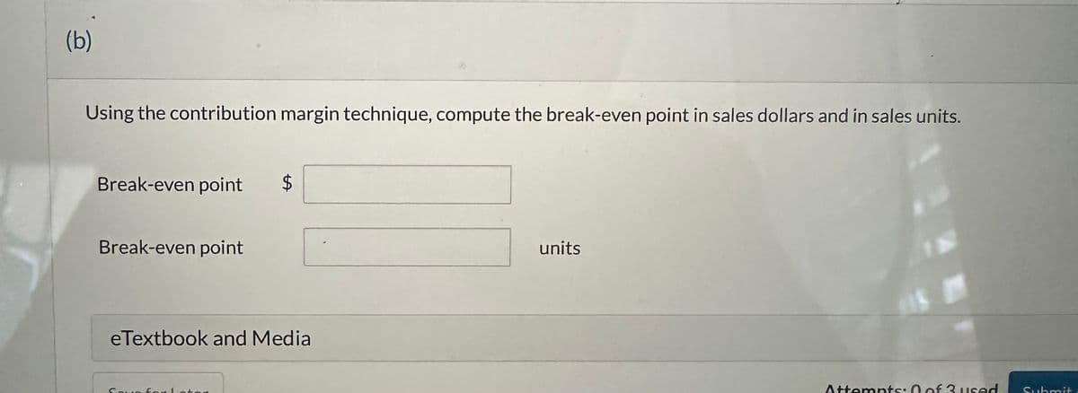 (b)
Using the contribution margin technique, compute the break-even point in sales dollars and in sales units.
Break-even point $
Break-even point
eTextbook and Media
Save for Lator
units
Attempts: 0 of 3 used
Submit