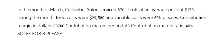 In the month of March, Cullumber Salon serviced 570 clients at an average price of $170.
During the month, fixed costs were $29,580 and variable costs were 60% of sales. Contribution
margin in dollars-38760 Contribution margin per unit- 68 Contrubution margin ratio- 40%
SOLVE FOR B PLEASE