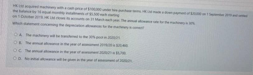 HK Ltd acquired machinery with a cash price of $100,000 under hire purchase terms. HK Ltd made a down payment of $20,000 on 1 September 2019 and settled
the balance by 16 equal monthly installments of $5,500 each starting
on 1. October 2019. HK Ltd closes its accounts on 31 March each year. The annual allowance rate for the machinery is 30%.
Which statement concerning the depreciation allowances for the machinery is correct?
OA. The machinery will be transferred to the 30% pool in 2020/21.
OB. The annual allowance in the year of assessment 2019/20 is $20,460.
OC. The annual allowance in the year of assessment 2020/21 is $5,700.
OD. No initial allowance will be given in the year of assessment of 2020/21.