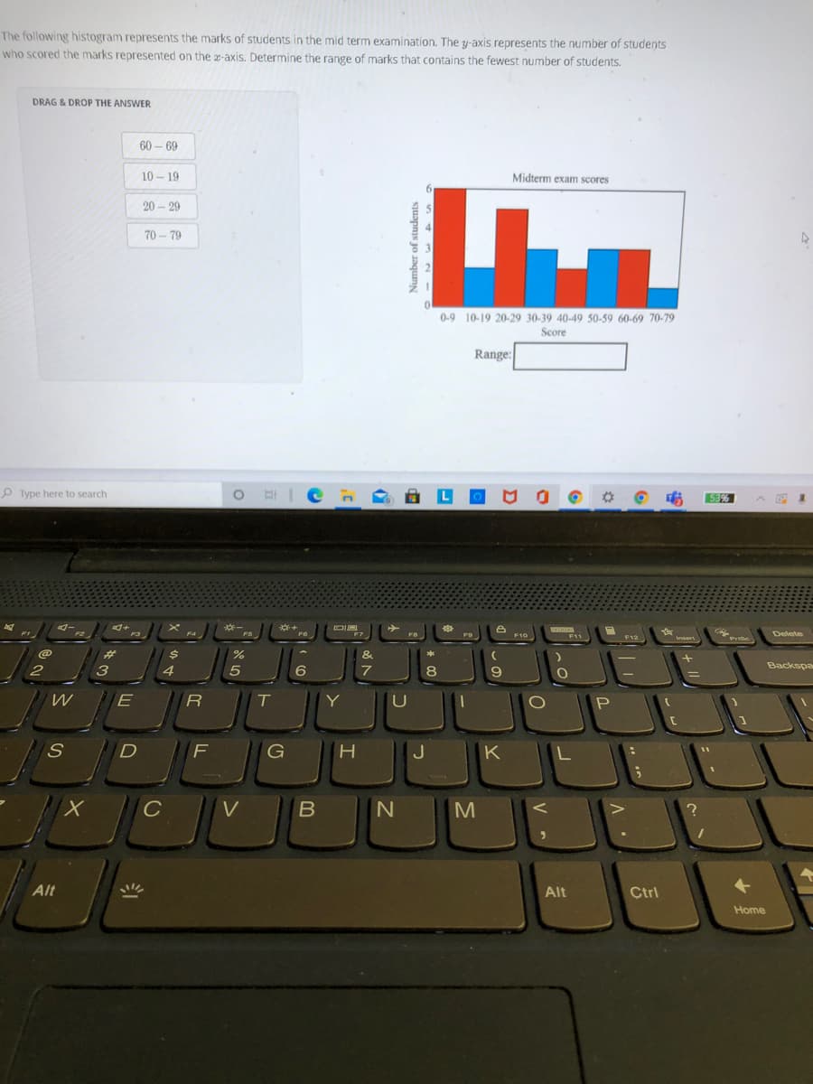 The following histogram represents the marks of students in the mid term examination. The y-axis represents the number of students
who scored the marks represented on the x-axis. Determine the range of marks that contains the fewest number of students.
DRAG & DROP THE ANSWER
60 – 69
10 – 19
Midterm exam scores
20 – 29
70 - 79
0-9 10-19 20-29 30-39 40-49 50-59 60-69 70-79
Score
Range:
P Type here to search
O HIC n
53%
一
FS
F4
F11
Delete
F3
F7
F8
F10
F12
wsert
Prc
%23
&
*
Backspa
2
4
7
Y
P
S.
D
F
G
J
K
C
Alt
Alt
Ctrl
Home
