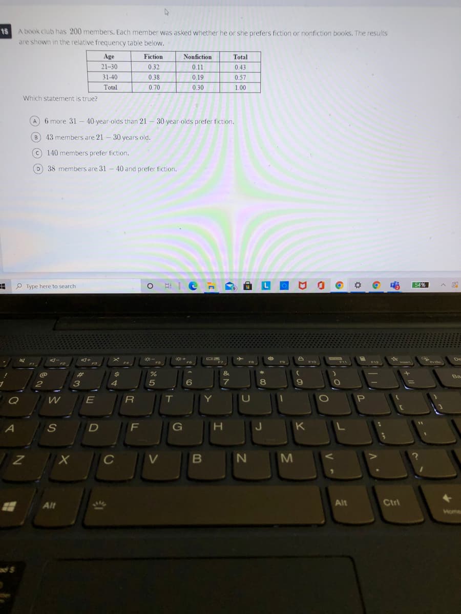 A book club has 200 members. Each member was asked whether he or she prefers fiction or nonfiction books. The results
are shown in the relative frequency table below.
15
Age
Fiction
Nonfiction
Total
21–30
0.32
0.11
0.43
31-40
0.38
0.19
0.57
Total
0.70
0.30
1.00
Which statement is true?
A - 30-year-olds prefer fiction.
6 more 31 – 40-year-olds than 21
B
43 members are 21 -30 years old.
c 140 members prefer fiction.
38 members are 31 - 40 and prefer fiction.
P Type here to search
54%
De
F4
F7
FB
F9
F10
F11
F12
Prie
FI
F2
23
%
&
Ba
2
4
6
7
8.
Q
E
Y
U
P
J
K
C
Alt
Alt
Ctrl
Home

