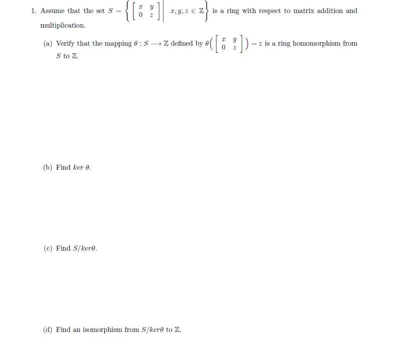 {[i ?]
1. Assume that the set S
r, y, z e Z is a ring with respect to matrix addition and
multiplication.
(a) Verify that the mapping 0 : S Z defined by e( ') - z is a ring homomorphism from
S to Z.
(b) Find ker 0.
(c) Find S/kere.
(d) Find an isomorphism from S/kere to Z.
