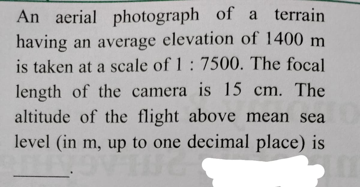 An aerial photograph of a terrain
having an average elevation of 1400 m
is taken at a scale of 1: 7500. The focal
length of the camera is 15 cm. The
altitude of the flight above mean sea
level (in m, up to one decimal place) is
