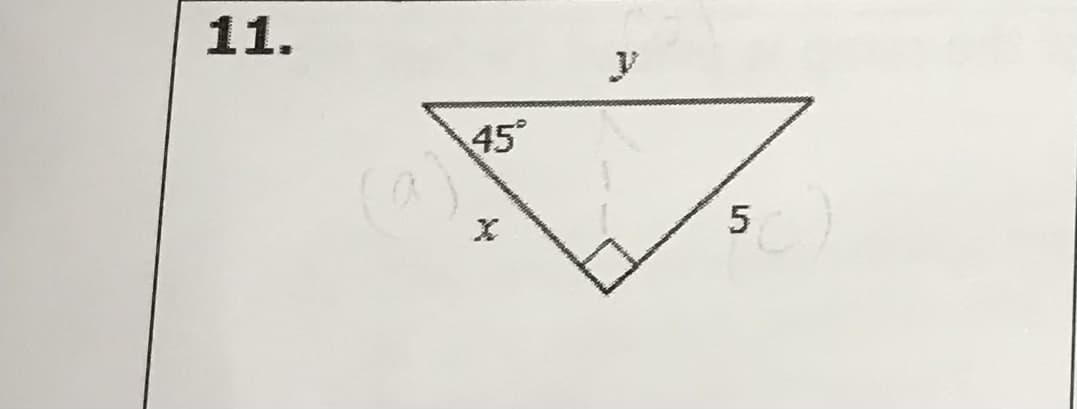 **Question 11:**

In the given diagram, there is an isosceles triangle with a right angle at the bottom vertex. One leg of the triangle (horizontal) is 5 units long. The other leg (vertical) is represented by 'x'. The hypotenuse (base) is represented by 'y'. The angle opposite the 5-unit leg is 45°. 

**Explanation:**

The isosceles right triangle implies that the two legs are congruent. Thus, the value of 'x' will also be 5 units due to the nature of 45°-45°-90° triangles, where both legs are equal. The hypotenuse (y) can be found using the properties of an isosceles right triangle or the Pythagorean theorem.