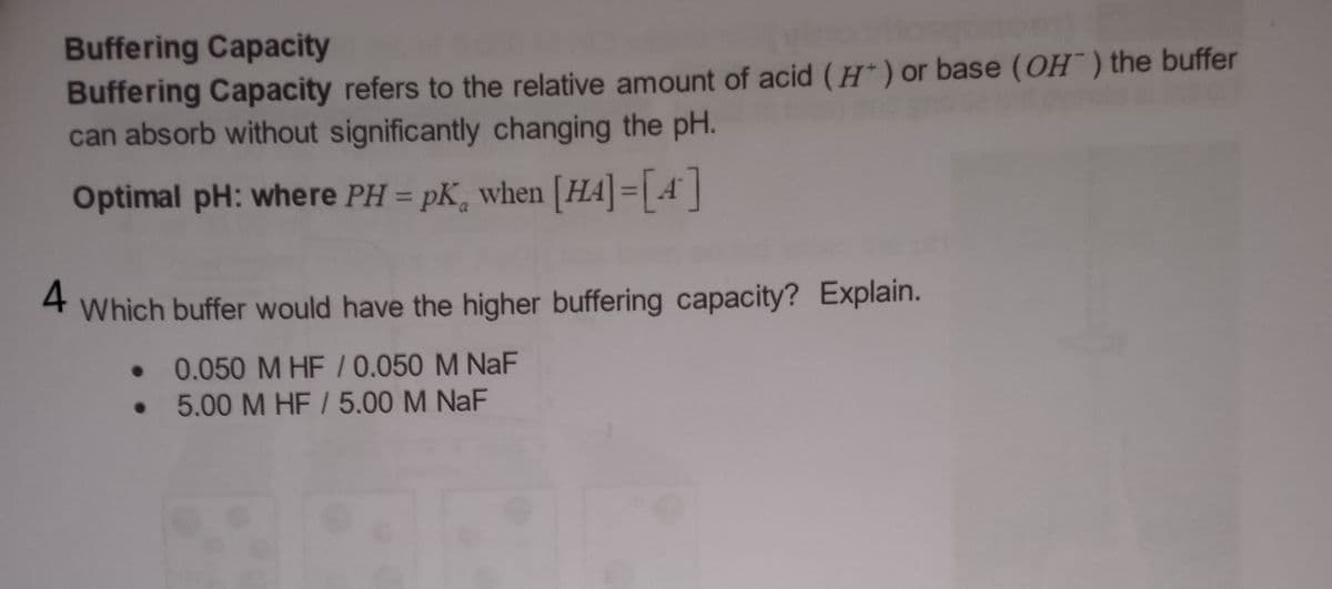 Buffering Capacity
Buffering Capacity refers to the relative amount of acid (H) or base (OH) the buffer
can absorb without significantly changing the pH.
Optimal pH: where PH = pK, when [HA] = [4]
4
Which buffer would have the higher buffering capacity? Explain.
• 0.050 M HF/0.050 M NaF
5.00 M HF / 5.00 M NaF