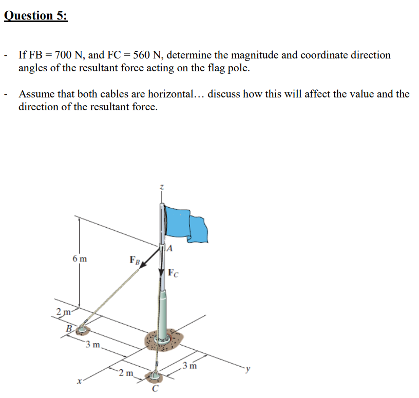 Question 5:
If FB = 700 N, and FC = 560 N, determine the magnitude and coordinate direction
angles of the resultant force acting on the flag pole.
Assume that both cables are horizontal... discuss how this will affect the value and the
direction of the resultant force.
6 m
FB
Fc
2 m
B
3 m.
3 m
2 m_
C
