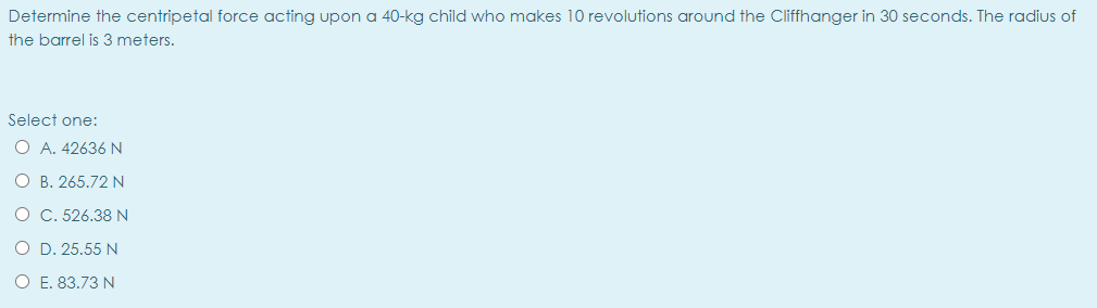 Determine the centripetal force acting upon a 40-kg child who makes 10 revolutions around the Cliffhanger in 30 seconds. The radius of
the barrel is 3 meters.
Select one:
O A. 42636 N
O B. 265.72 N
O C. 526.38 N
O D. 25.55 N
O E. 83.73 N
