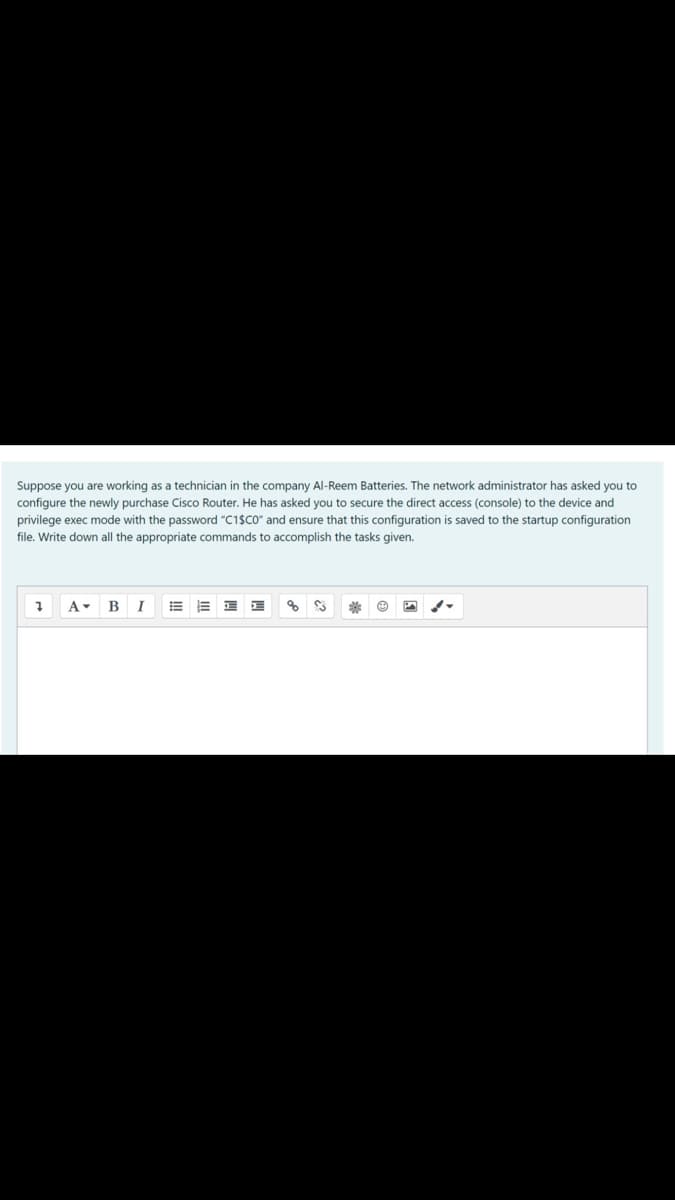 Suppose you are working as a technician in the company Al-Reem Batteries. The network administrator has asked you to
configure the newly purchase Cisco Router. He has asked you to secure the direct access (console) to the device and
privilege exec mode with the password "C1$CO" and ensure that this configuration is saved to the startup configuration
file. Write down all the appropriate commands to accomplish the tasks given.
A- B
I
%23
