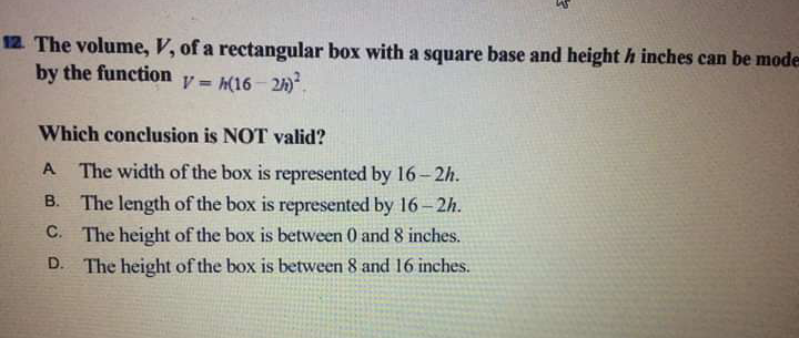 12 The volume, V, of a rectangular box with a square base and height h inches can be mode
by the function
V = (16 - 21).
%3D
Which conclusion is NOT valid?
A The width of the box is represented by 16-2h.
B. The length of the box is represented by 16-2h.
C. The height of the box is between 0 and 8 inches.
D. The height of the box is between 8 and 16 inches.
