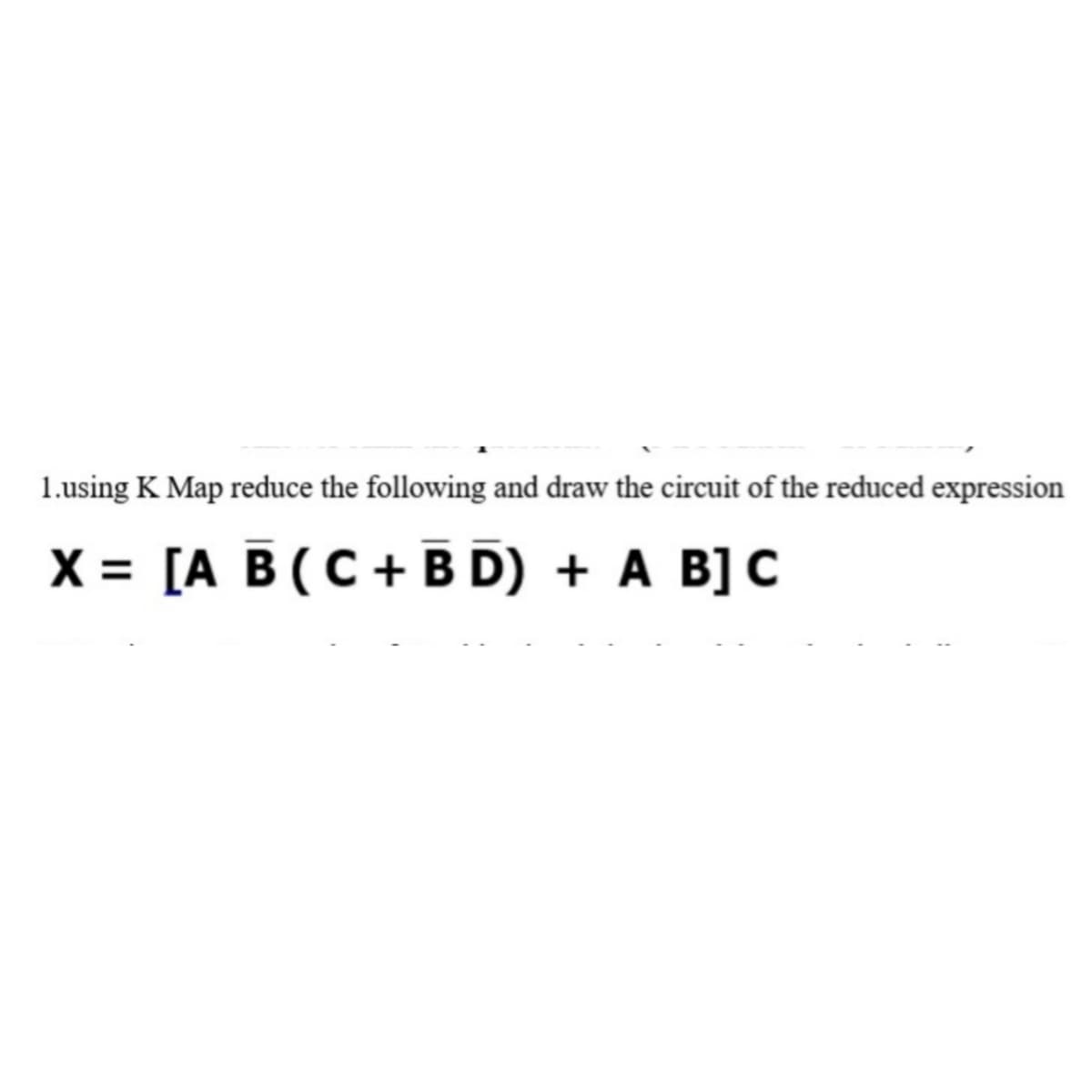 1.using K Map reduce the following and draw the circuit of the reduced expression
X = [A B (C+B D) + A B] C
