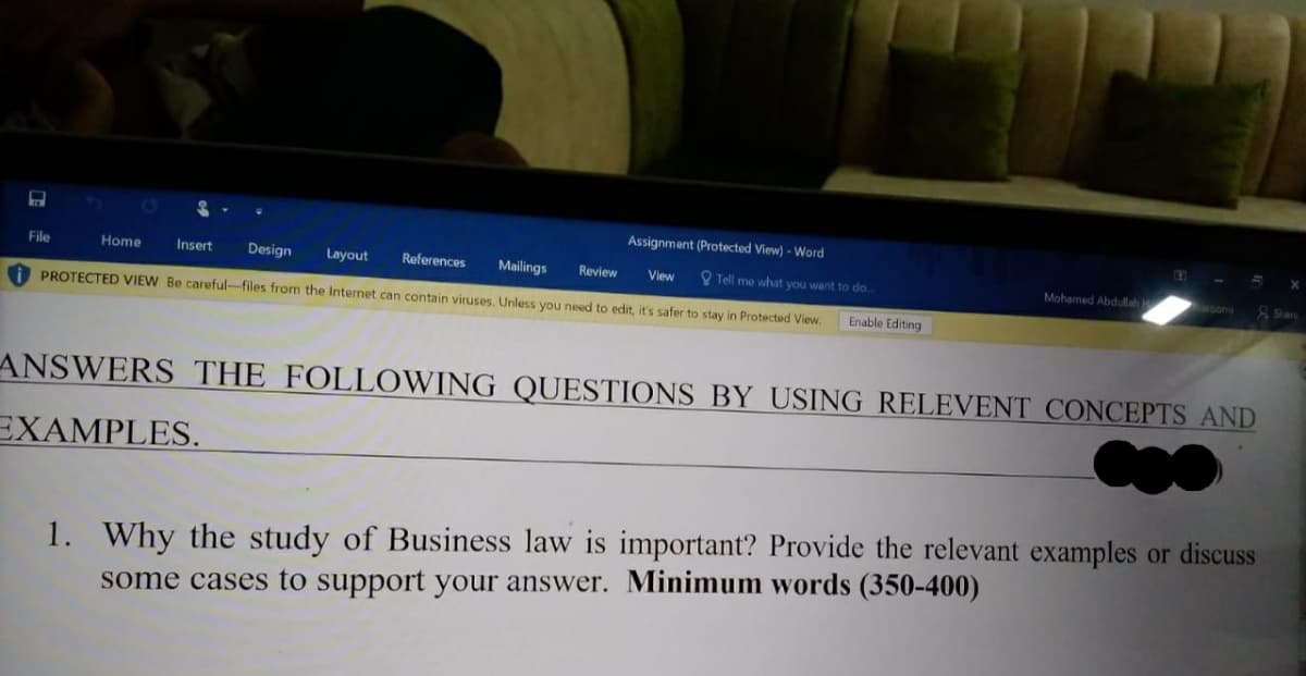 Assignment (Protected View) - Word
File
Home
Insert
Design
Layout
References
Mailings
Review
O Tell me what you want to do.
Mohamed Abdullah
View
PROTECTED VIEW Be careful-files from the Internet can contain viruses. Unless you need to edit, it's safer to stay in Protected View.
Enable Editing
ANSWERS THE FOLLOWING QUESTIONS BY USING RELEVENT CONCEPTS AND
EXAMPLES.
1. Why the study of Business law is important? Provide the relevant examples or discuss
some cases to support your answer. Minimum words (350-400)

