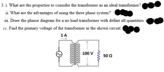 3. i. What are the properties to consider the transformer as an ideal transformer?
ii. What are the advantages of using the three phase system?
iii. Draw the phasor diagram for a no load transformer with define all quantities.
iv. Find the primary voltage of the transformer in the shown circuit.
1A
100 V
50 0
