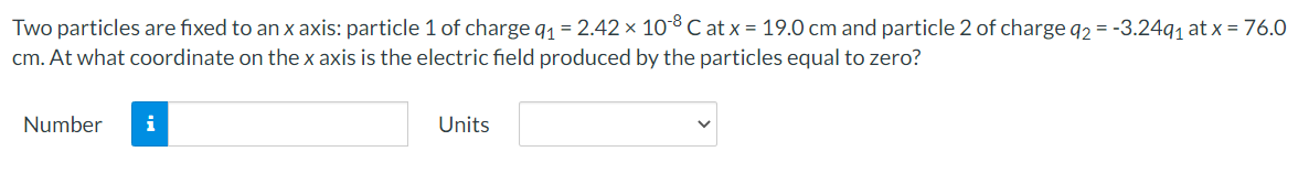 Two particles are fixed to an x axis: particle 1 of charge q1 = 2.42 × 10° C at x = 19.0 cm and particle 2 of charge q2 = -3.24q, at x = 76.0
cm. At what coordinate on the x axis is the electric field produced by the particles equal to zero?
Number
i
Units
