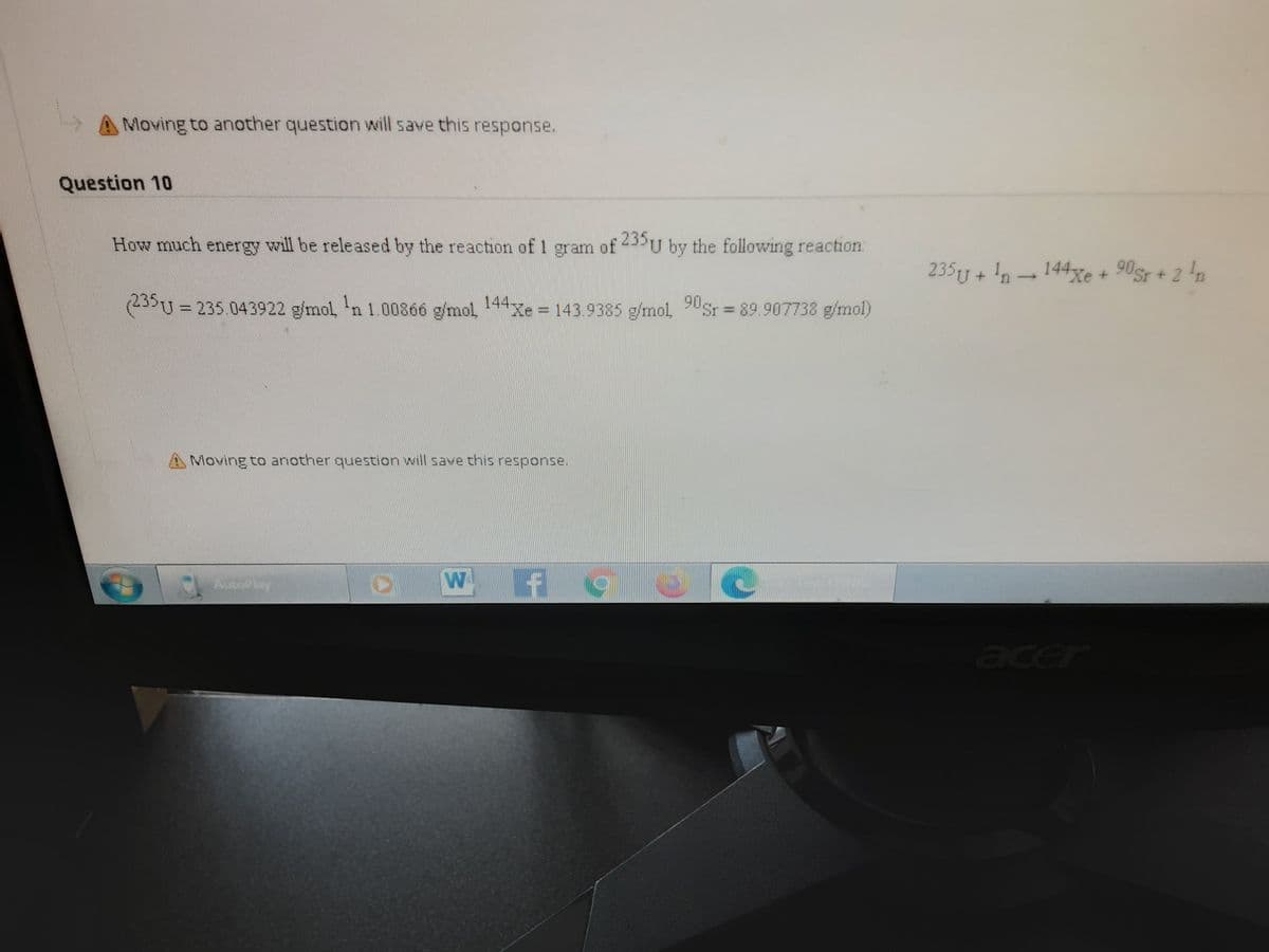 Moving to another question will save this response.
Question 10
How much energy will be released by the reaction of 1 gram of 23U by the following reaction:
23519 + !n- 144xe + 90sr + 2 'n
(25U= 235.043922 g/mol 'n 1.00866 g/mol 44
Xe = 143.9385 g/mol, USr = 89.907738 g/mol)
%3D
Moving to another question will save this response.
AutoPlay
acer
