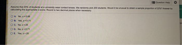 Question Help
Assume that 20% of students at a university wear contact lenses. We randomly pick 200 students. Would it be unusual to obtain a sample proportion of 22%7 Answer by
calculating the appropriate z-score. Round to two decimal places when necessary.
O A. No, z=0,68
B. Yes, z=0.71
OC. No, z=25
O D. No, z 0.71
O E. Yes, z 25
