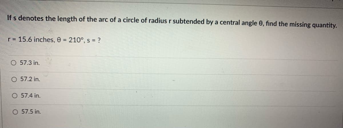 If s denotes the length of the arc of a circle of radius r subtended by a central angle 0, find the missing quantity.
r = 15.6 inches, 0 = 210°, s = ?
O 57.3 in.
O 57.2 in.
O 57.4 in.
O 57.5 in.

