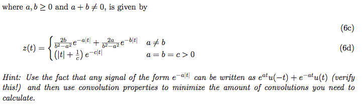 where a, b > 0 and a + b + 0, is given by
(6c)
26
2a
-히티
a #b
+
z(t)
(비 + 공) e-c비
(6d)
a = b = c> 0
Hint: Use the fact that any signal of the form e-alel can be written as eatu(-t) +e-atu(t) (verify
this!) and then use convolution properties to minimize the amount of convolutions you need to
calculate.
