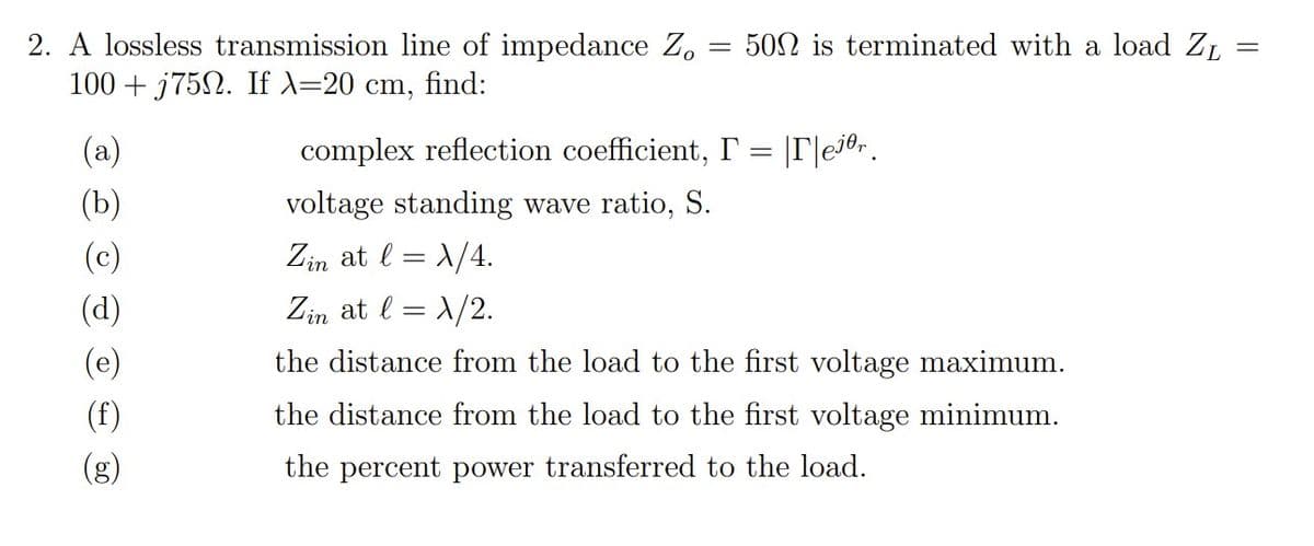 2. A lossless transmission line of impedance Z.
100 + j752. If X=20 cm, find:
502 is terminated with a load ZL
(a)
complex reflection coefficient, I' = |T|e70r.
(b)
voltage standing wave ratio, S.
(c)
Zin at l = 1/4.
(d)
Zin at l = 1/2.
(e)
the distance from the load to the first voltage maximum.
(f)
the distance from the load to the first voltage minimum.
(g)
the percent power transferred to the load.
