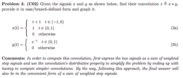 Problem 3. (C02) Given the signals x and y as shown below, find their convolution z 4 x * y,
provide it in case/branch-defined form and graph it.
t+1 te (-1,0)
1 te (0,1)
0 otherwise
¤(t)
(За)
e-t te (0, 1)
0 otherwise
y(t) =
(3b)
Comments: In order to compute this convolution, first express the two signals as a sum of weighted
step signals and use the convolution's distributive property to simplify the problem by ending up with
having to compute simpler convolutions. By the way, following this approach, the final answer will
also be in the convenient form of a sum of weighted step signals.
