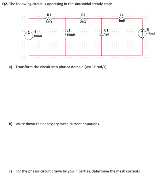 Q2. The following circuit is operating in the sinusoidal steady state.
R1
R2
L2
5kQ
2kO
1mH
12
[L1
10mH
11
C1
15mA
10mA
a) Transform the circuit into phasor domain (w= 1k rad/s).
b) Write down the necessary mesh current equations.
c) For the phasor circuit drawn by you in part(a), determine the mesh currents
