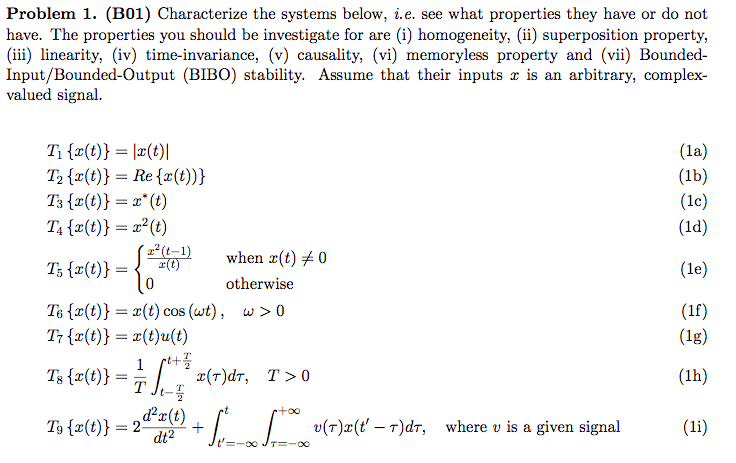 Problem 1. (B01) Characterize the systems below, i.e. see what properties they have or do not
have. The properties you should be investigate for are (i) homogeneity, (ii) superposition property,
(iii) linearity, (iv) time-invariance, (v) causality, (vi) memoryless property and (vii) Bounded-
Input/Bounded-Output (BIBO) stability. Assume that their inputs is an arbitrary, complex-
valued signal.
T1 {x(t)} = |x(t)|
T2 {x(t)} = Re {x(t))}
T3 {x(t)} = x* (t)
(la)
(1b)
(lc)
T4 {x(t)} = x²(t)
(1d)
2(t-1)
when x(t) + 0
T; {x(t)} =
(le)
otherwise
T6 {x(t)} = x(t) cos (wt), w>0
T7 {x(t)} = x(t)u(t)
1 st+
> 0
(1f)
(1g)
Ts {r(t)} = T J
(r)dr,
T >0
(1h)
rt
T3 {x(t)} = 2-
d²() + [* [* v(r)#(ť' – T)dr, where v is a given signal
dt2
(li)
t'=-00 JT=-00
